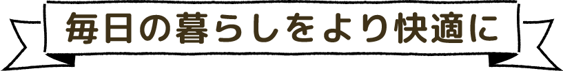 毎日の暮らしをより快適に